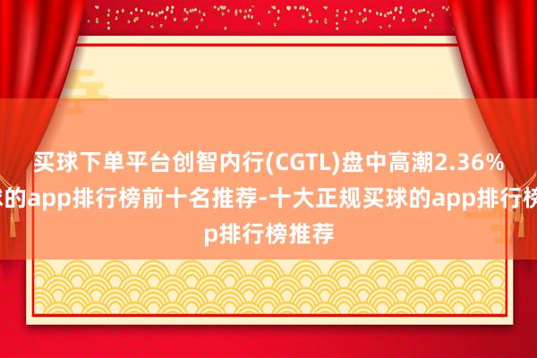 买球下单平台创智内行(CGTL)盘中高潮2.36%-买球的app排行榜前十名推荐-十大正规买球的app排行榜推荐