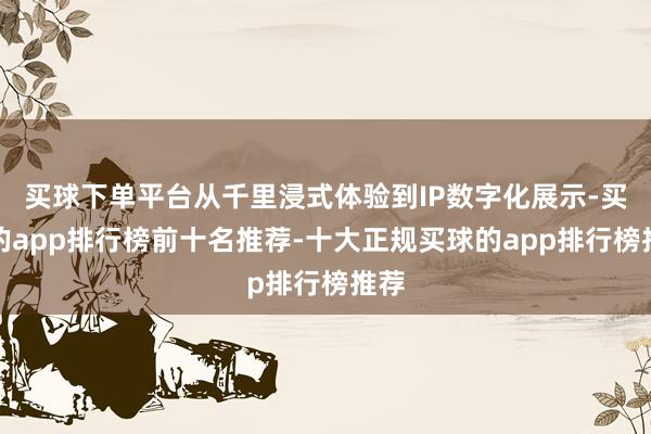 买球下单平台从千里浸式体验到IP数字化展示-买球的app排行榜前十名推荐-十大正规买球的app排行榜推荐