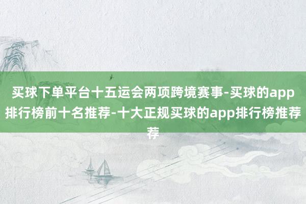 买球下单平台十五运会两项跨境赛事-买球的app排行榜前十名推荐-十大正规买球的app排行榜推荐