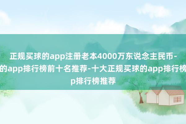 正规买球的app注册老本4000万东说念主民币-买球的app排行榜前十名推荐-十大正规买球的app排行榜推荐