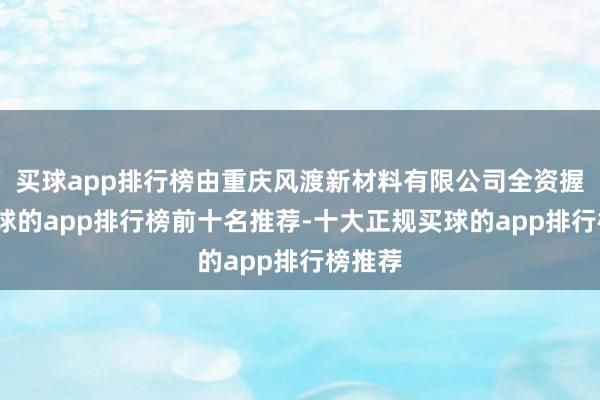买球app排行榜由重庆风渡新材料有限公司全资握股-买球的app排行榜前十名推荐-十大正规买球的app排行榜推荐