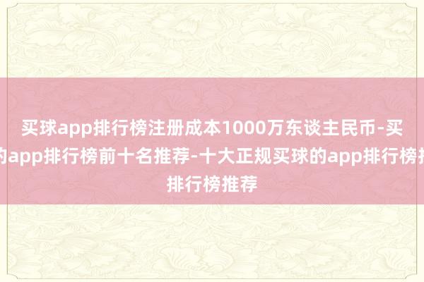 买球app排行榜注册成本1000万东谈主民币-买球的app排行榜前十名推荐-十大正规买球的app排行榜推荐