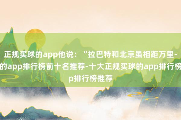 正规买球的app他说：“拉巴特和北京虽相距万里-买球的app排行榜前十名推荐-十大正规买球的app排行榜推荐