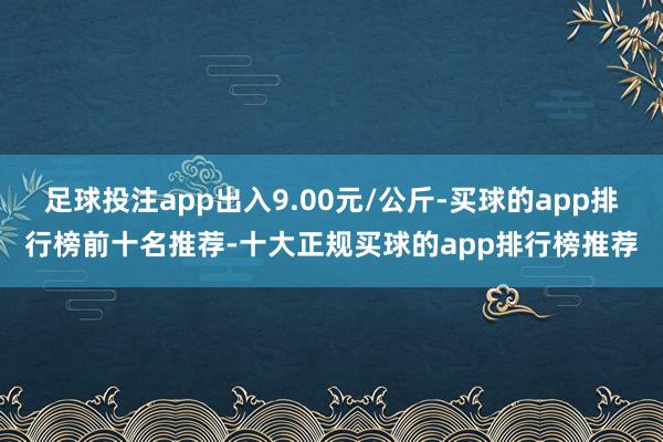 足球投注app出入9.00元/公斤-买球的app排行榜前十名推荐-十大正规买球的app排行榜推荐