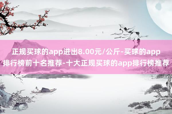 正规买球的app进出8.00元/公斤-买球的app排行榜前十名推荐-十大正规买球的app排行榜推荐