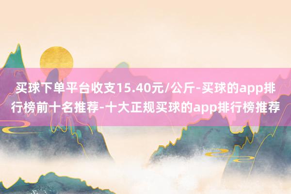 买球下单平台收支15.40元/公斤-买球的app排行榜前十名推荐-十大正规买球的app排行榜推荐