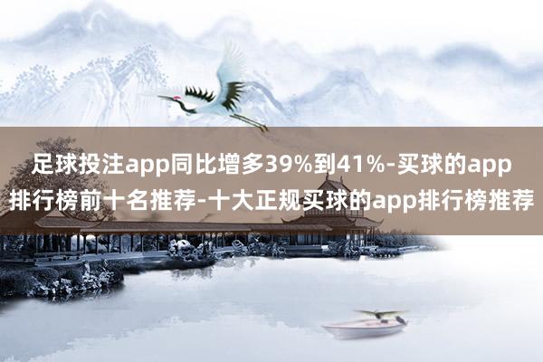 足球投注app同比增多39%到41%-买球的app排行榜前十名推荐-十大正规买球的app排行榜推荐
