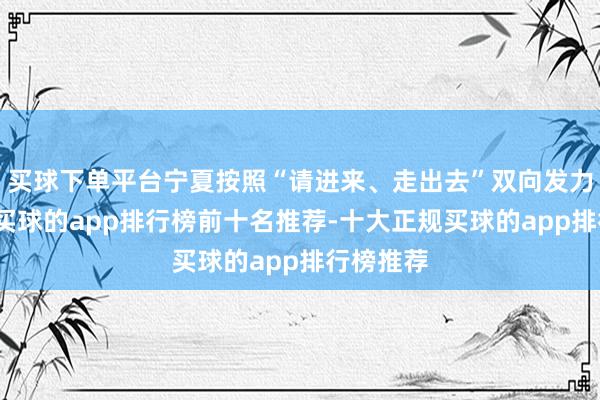 买球下单平台宁夏按照“请进来、走出去”双向发力的想路-买球的app排行榜前十名推荐-十大正规买球的app排行榜推荐
