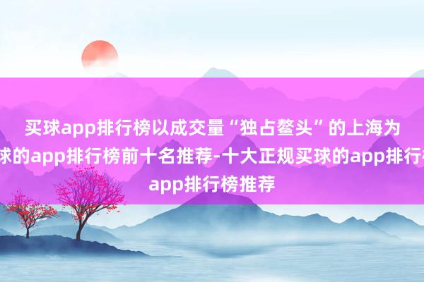 买球app排行榜　　以成交量“独占鳌头”的上海为例-买球的app排行榜前十名推荐-十大正规买球的app排行榜推荐