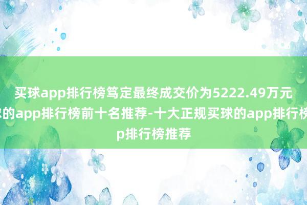 买球app排行榜笃定最终成交价为5222.49万元-买球的app排行榜前十名推荐-十大正规买球的app排行榜推荐