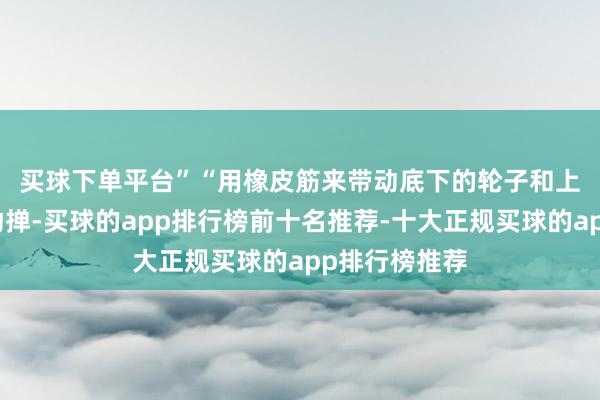 买球下单平台”　　“用橡皮筋来带动底下的轮子和上头的轮子来动掸-买球的app排行榜前十名推荐-十大正规买球的app排行榜推荐