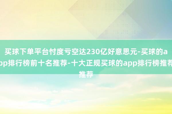 买球下单平台忖度亏空达230亿好意思元-买球的app排行榜前十名推荐-十大正规买球的app排行榜推荐