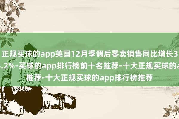 正规买球的app英国12月季调后零卖销售同比增长3.6% 预期增长4.2%-买球的app排行榜前十名推荐-十大正规买球的app排行榜推荐
