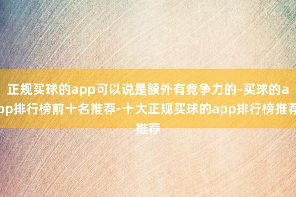 正规买球的app可以说是额外有竞争力的-买球的app排行榜前十名推荐-十大正规买球的app排行榜推荐