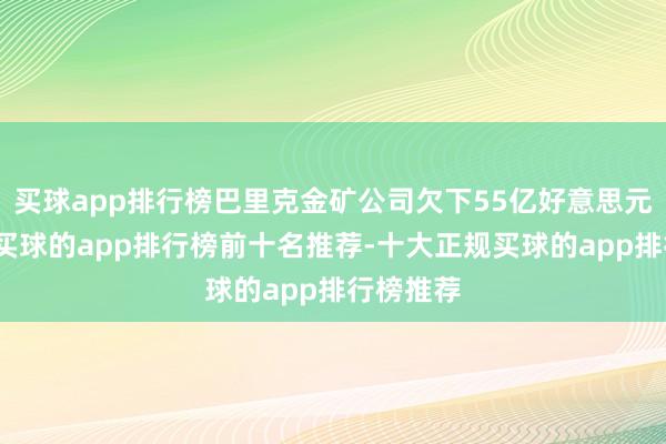 买球app排行榜巴里克金矿公司欠下55亿好意思元的巨款-买球的app排行榜前十名推荐-十大正规买球的app排行榜推荐