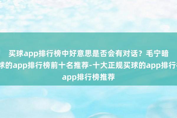 买球app排行榜中好意思是否会有对话？　　毛宁暗示-买球的app排行榜前十名推荐-十大正规买球的app排行榜推荐