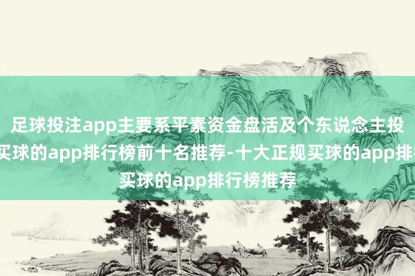 足球投注app主要系平素资金盘活及个东说念主投资搭理-买球的app排行榜前十名推荐-十大正规买球的app排行榜推荐