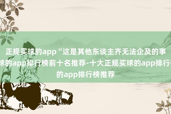 正规买球的app“这是其他东谈主齐无法企及的事情-买球的app排行榜前十名推荐-十大正规买球的app排行榜推荐