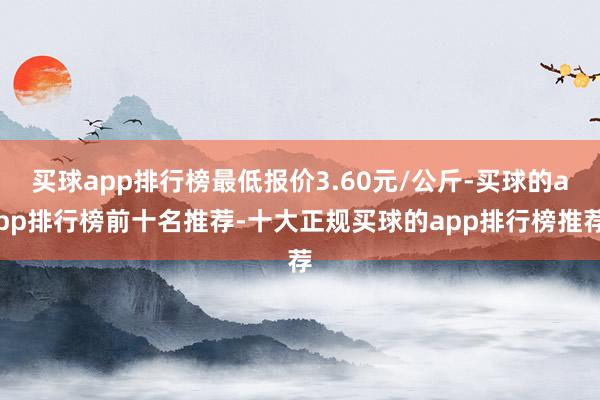 买球app排行榜最低报价3.60元/公斤-买球的app排行榜前十名推荐-十大正规买球的app排行榜推荐