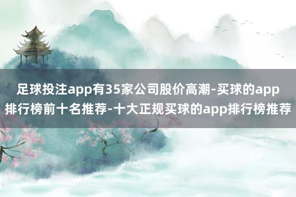 足球投注app有35家公司股价高潮-买球的app排行榜前十名推荐-十大正规买球的app排行榜推荐