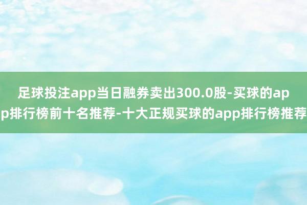 足球投注app当日融券卖出300.0股-买球的app排行榜前十名推荐-十大正规买球的app排行榜推荐