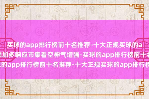 买球的app排行榜前十名推荐-十大正规买球的app排行榜推荐融券余额加多响应市集看空神气增强-买球的app排行榜前十名推荐-十大正规买球的app排行榜推荐