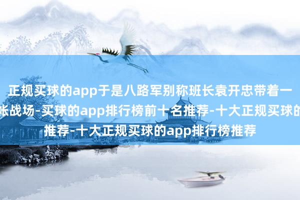 正规买球的app于是八路军别称班长袁开忠带着一些东谈主运转算帐战场-买球的app排行榜前十名推荐-十大正规买球的app排行榜推荐
