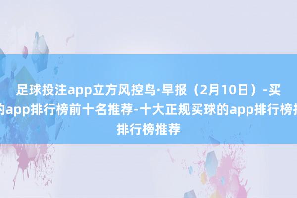足球投注app立方风控鸟·早报（2月10日）-买球的app排行榜前十名推荐-十大正规买球的app排行榜推荐