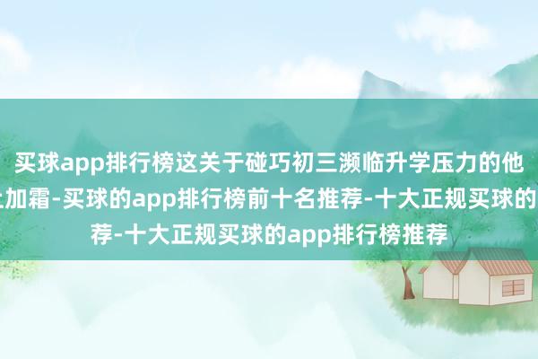 买球app排行榜这关于碰巧初三濒临升学压力的他来说无疑是雪上加霜-买球的app排行榜前十名推荐-十大正规买球的app排行榜推荐