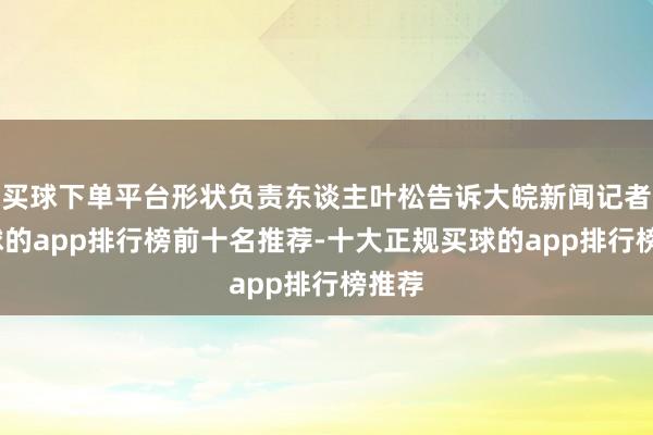 买球下单平台形状负责东谈主叶松告诉大皖新闻记者-买球的app排行榜前十名推荐-十大正规买球的app排行榜推荐