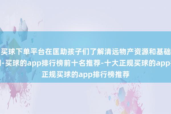 买球下单平台在匡助孩子们了解清远物产资源和基础产业的同期-买球的app排行榜前十名推荐-十大正规买球的app排行榜推荐