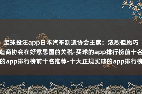 足球投注app日本汽车制造协会主席：浓烈但愿巧合争取罢免日本汽车制造商协会在好意思国的关税-买球的app排行榜前十名推荐-十大正规买球的app排行榜推荐
