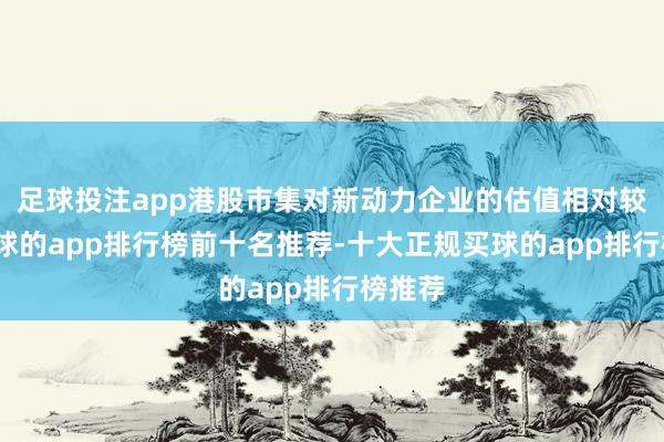 足球投注app港股市集对新动力企业的估值相对较低-买球的app排行榜前十名推荐-十大正规买球的app排行榜推荐