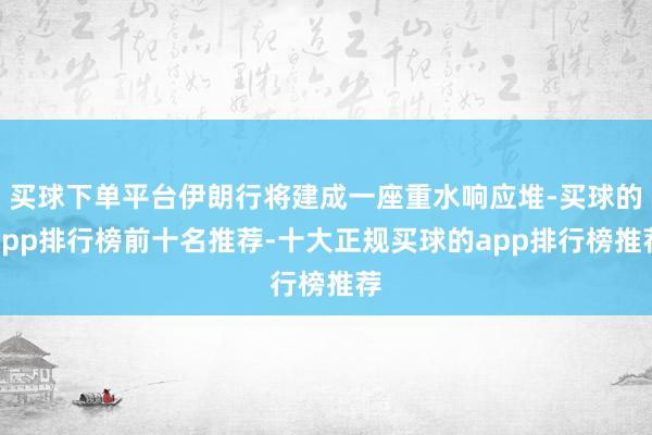 买球下单平台伊朗行将建成一座重水响应堆-买球的app排行榜前十名推荐-十大正规买球的app排行榜推荐