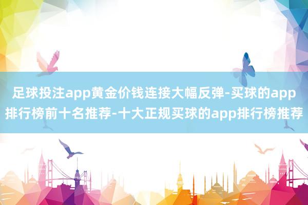 足球投注app黄金价钱连接大幅反弹-买球的app排行榜前十名推荐-十大正规买球的app排行榜推荐