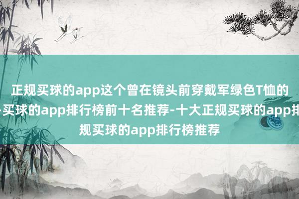 正规买球的app这个曾在镜头前穿戴军绿色T恤的演员总统-买球的app排行榜前十名推荐-十大正规买球的app排行榜推荐
