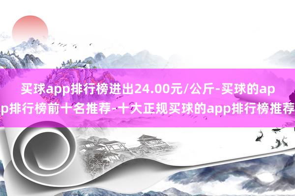买球app排行榜进出24.00元/公斤-买球的app排行榜前十名推荐-十大正规买球的app排行榜推荐