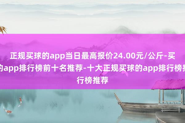 正规买球的app当日最高报价24.00元/公斤-买球的app排行榜前十名推荐-十大正规买球的app排行榜推荐