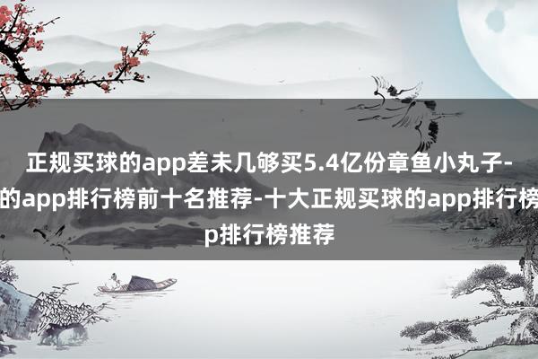 正规买球的app差未几够买5.4亿份章鱼小丸子-买球的app排行榜前十名推荐-十大正规买球的app排行榜推荐