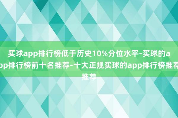 买球app排行榜低于历史10%分位水平-买球的app排行榜前十名推荐-十大正规买球的app排行榜推荐