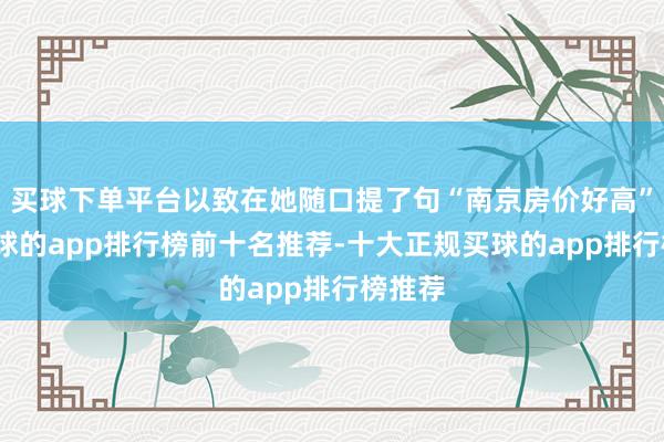 买球下单平台以致在她随口提了句“南京房价好高”后-买球的app排行榜前十名推荐-十大正规买球的app排行榜推荐