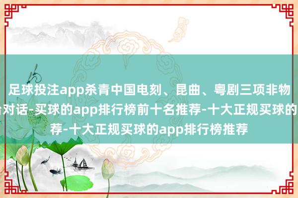 足球投注app杀青中国电刻、昆曲、粤剧三项非物资文化遗产同台对话-买球的app排行榜前十名推荐-十大正规买球的app排行榜推荐