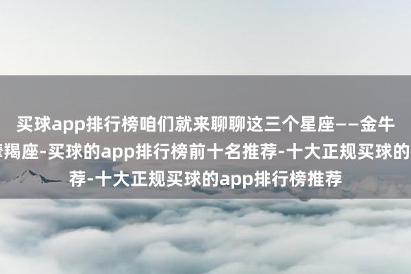 买球app排行榜咱们就来聊聊这三个星座——金牛座、天蝎座和摩羯座-买球的app排行榜前十名推荐-十大正规买球的app排行榜推荐