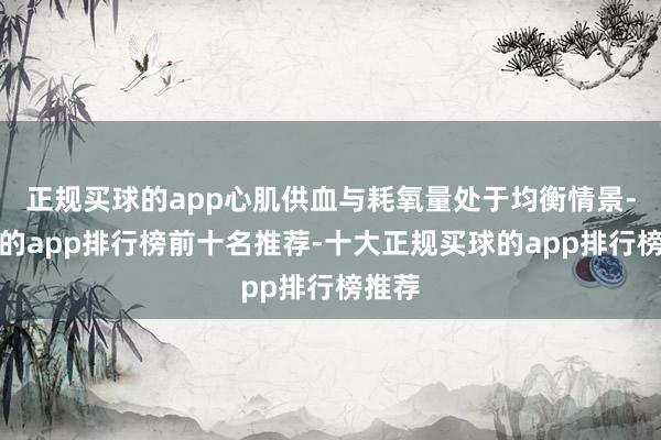 正规买球的app心肌供血与耗氧量处于均衡情景-买球的app排行榜前十名推荐-十大正规买球的app排行榜推荐