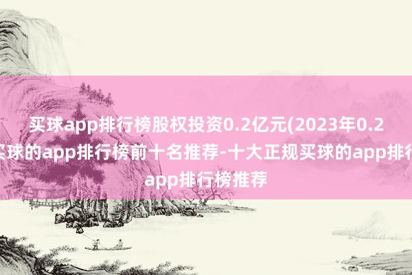 买球app排行榜股权投资0.2亿元(2023年0.2亿元)-买球的app排行榜前十名推荐-十大正规买球的app排行榜推荐