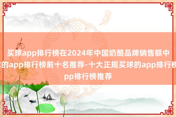 买球app排行榜在2024年中国奶酪品牌销售额中-买球的app排行榜前十名推荐-十大正规买球的app排行榜推荐