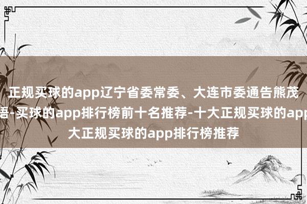正规买球的app辽宁省委常委、大连市委通告熊茂平出席并言语-买球的app排行榜前十名推荐-十大正规买球的app排行榜推荐