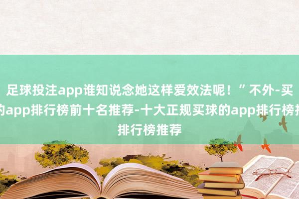 足球投注app谁知说念她这样爱效法呢！”不外-买球的app排行榜前十名推荐-十大正规买球的app排行榜推荐