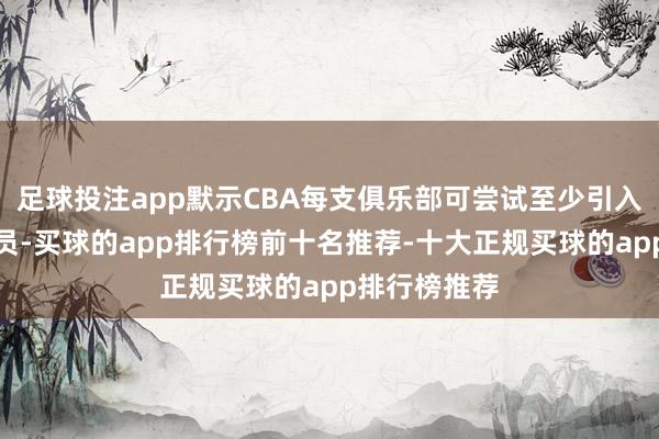 足球投注app默示CBA每支俱乐部可尝试至少引入别称归化球员-买球的app排行榜前十名推荐-十大正规买球的app排行榜推荐