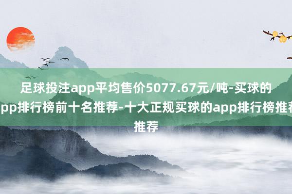 足球投注app平均售价5077.67元/吨-买球的app排行榜前十名推荐-十大正规买球的app排行榜推荐